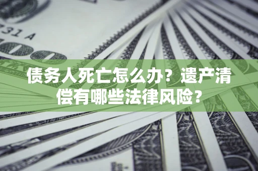 北京债务人死亡怎么办？遗产清偿有哪些法律风险？