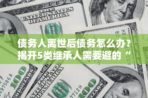 北京债务人离世后债务怎么办？揭开5类继承人需要避的“坑”