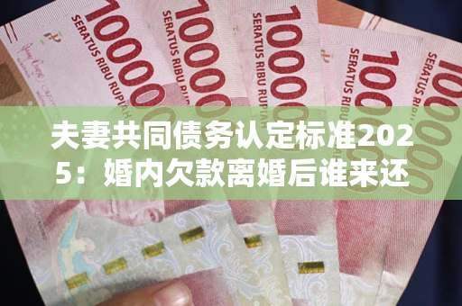 北京夫妻共同债务认定标准2025：婚内欠款离婚后谁来还？