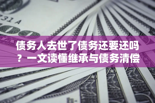 北京债务人去世了债务还要还吗？一文读懂继承与债务清偿